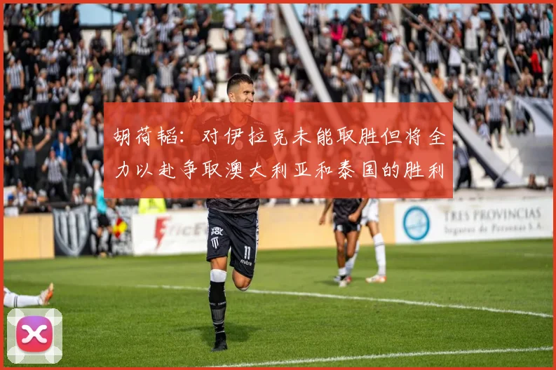 胡荷韬：对伊拉克未能取胜但将全力以赴争取澳大利亚和泰国的胜利