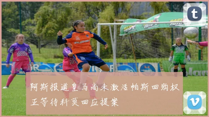 阿斯报道皇马尚未激活帕斯回购权正等待科莫回应提案