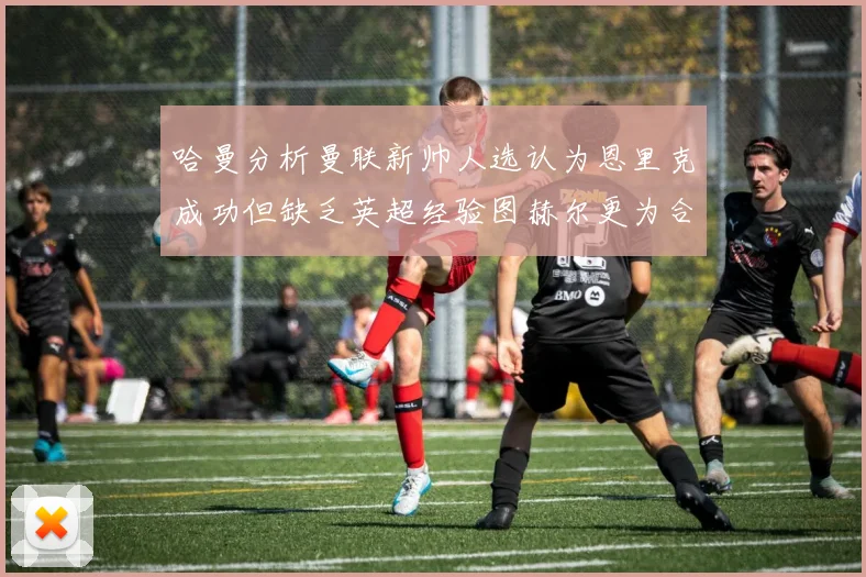 哈曼分析曼联新帅人选认为恩里克成功但缺乏英超经验图赫尔更为合适