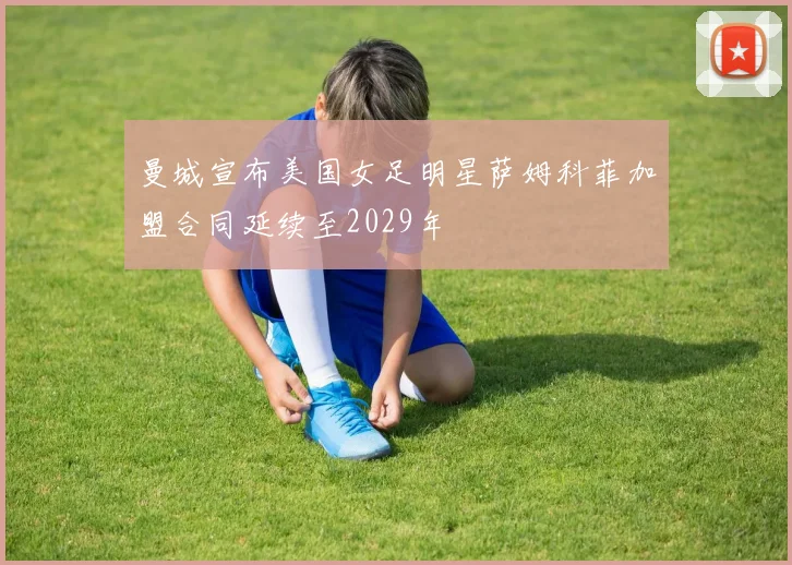 曼城宣布美国女足明星萨姆科菲加盟合同延续至2029年