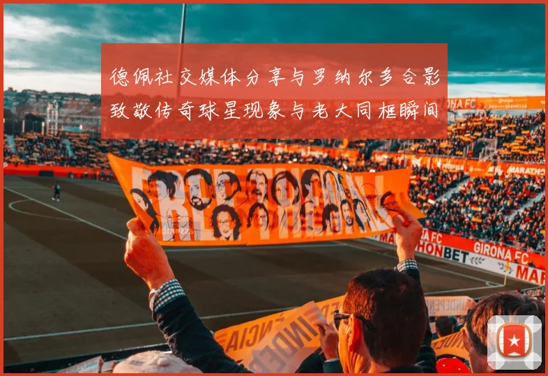 德佩社交媒体分享与罗纳尔多合影致敬传奇球星现象与老大同框瞬间