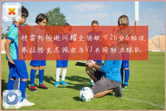 特雷约翰逊闪耀全场砍下26分6助攻弗拉格克尼佩尔与VJ共同助力球队表现出色