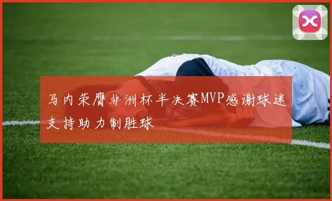马内荣膺非洲杯半决赛MVP感谢球迷支持助力制胜球