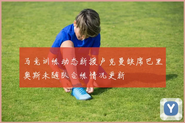 马竞训练动态新援卢克曼缺席巴里奥斯未随队合练情况更新