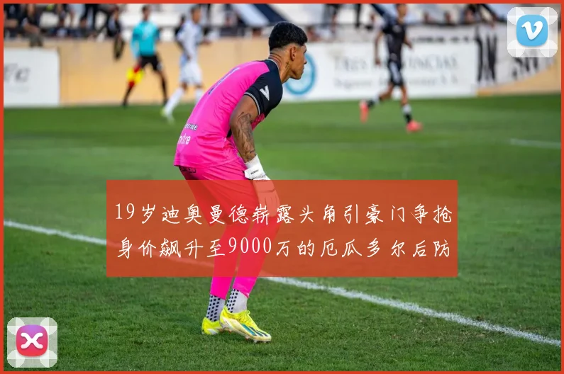 19岁迪奥曼德崭露头角引豪门争抢身价飙升至9000万的厄瓜多尔后防新星