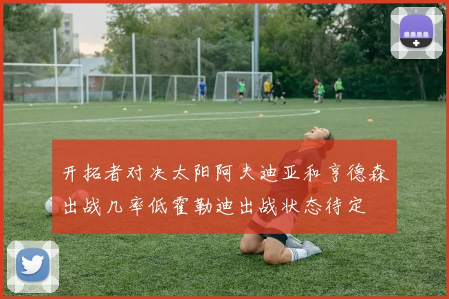 开拓者对决太阳阿夫迪亚和亨德森出战几率低霍勒迪出战状态待定