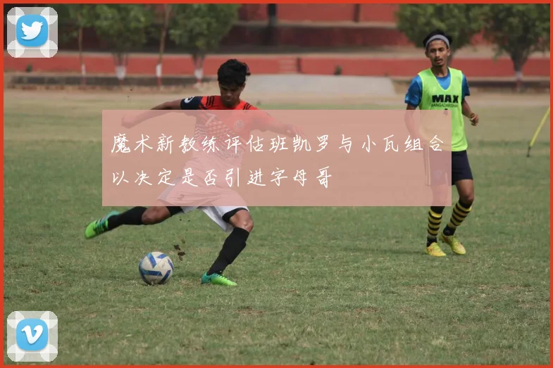 魔术新教练评估班凯罗与小瓦组合以决定是否引进字母哥