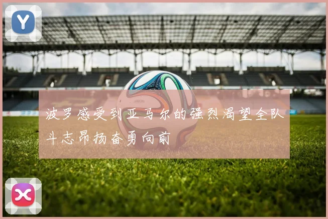 波罗感受到亚马尔的强烈渴望全队斗志昂扬奋勇向前