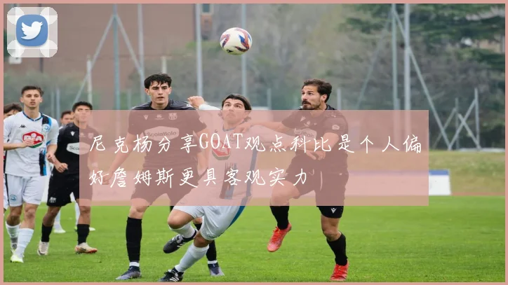 尼克杨分享GOAT观点科比是个人偏好詹姆斯更具客观实力