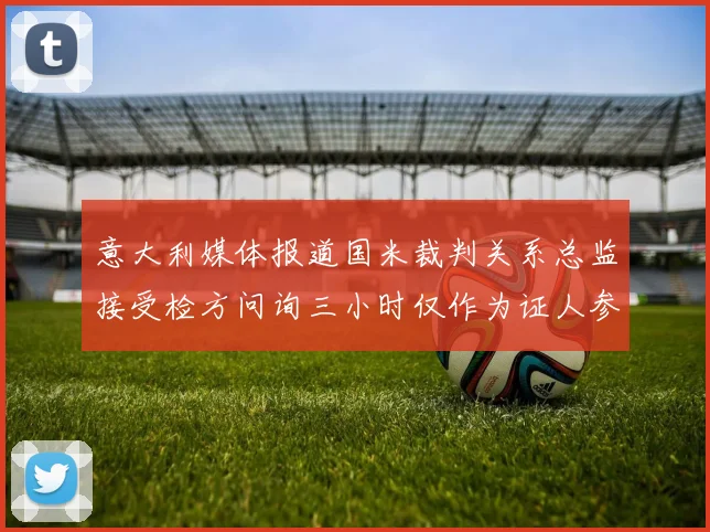 意大利媒体报道国米裁判关系总监接受检方问询三小时仅作为证人参与调查