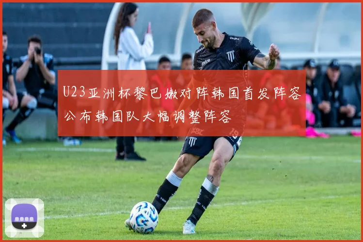 U23亚洲杯黎巴嫩对阵韩国首发阵容公布韩国队大幅调整阵容