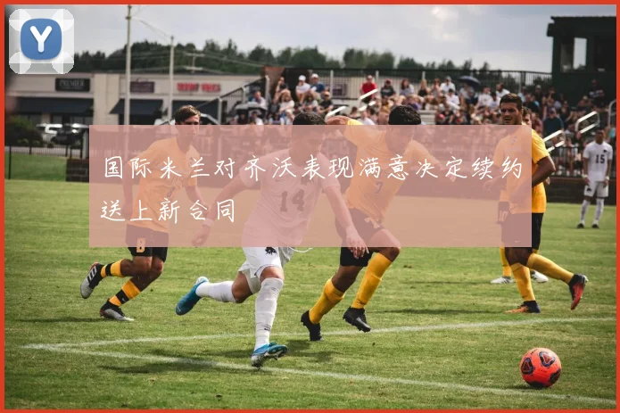 国际米兰对齐沃表现满意决定续约送上新合同