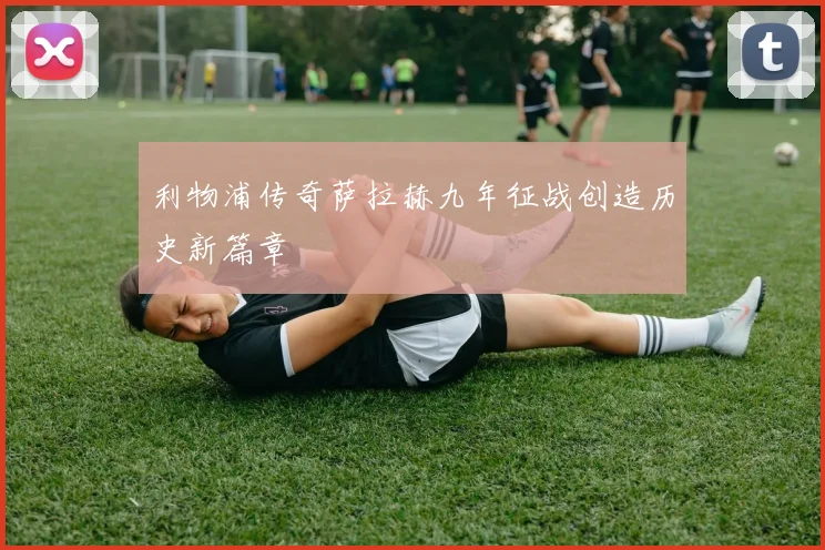 利物浦传奇萨拉赫九年征战创造历史新篇章