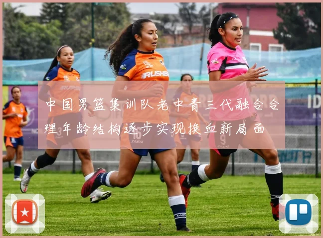 中国男篮集训队老中青三代融合合理年龄结构逐步实现换血新局面
