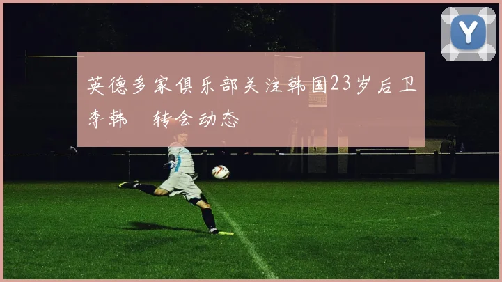 英德多家俱乐部关注韩国23岁后卫李韩汎转会动态