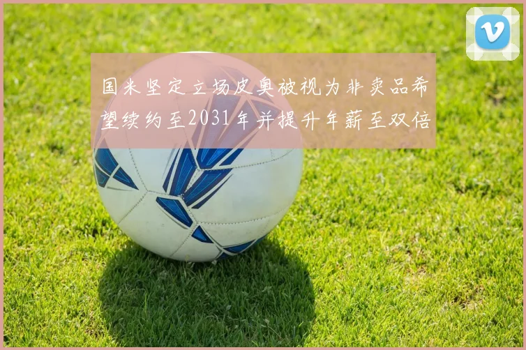 国米坚定立场皮奥被视为非卖品希望续约至2031年并提升年薪至双倍水平